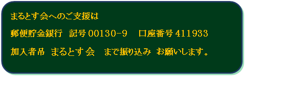 四角形: 角を丸くする: まるとす会へのご支援は 
郵便貯金銀行　記号00130-9 　口座番号411933
加入者吊 まるとす会  まで振り込み お願いします。
